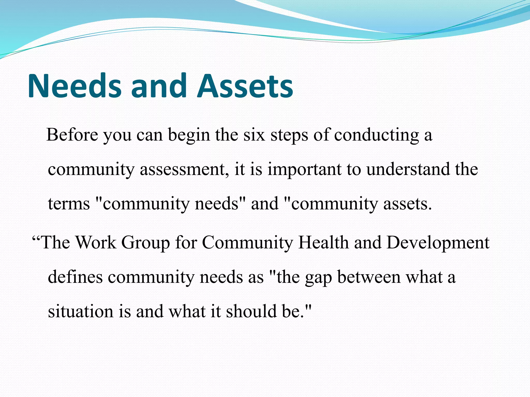 Needs and Assets
Before you can begin the six steps of conducting a
community assessment, it is important to understand the
terms "community needs" and "community assets.
“The Work Group for Community Health and Development
defines community needs as "the gap between what a
situation is and what it should be."
 