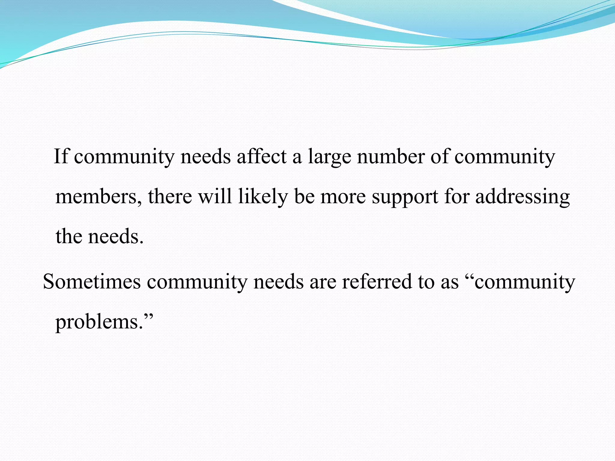 If community needs affect a large number of community
members, there will likely be more support for addressing
the needs.
Sometimes community needs are referred to as “community
problems.”
 