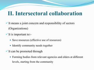II. Intersectoral collaboration
 It means a joint concern and responsibility of sectors
(Organizations)
 It is important to:-
 Save resources (effective use of resources)
 Identify community needs together
 It can be promoted through
 Forming bodies from relevant agencies and elders at different
levels, starting from the community
 