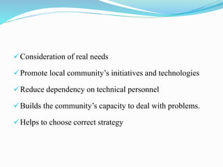 Consideration of real needs
Promote local community’s initiatives and technologies
Reduce dependency on technical personnel
Builds the community’s capacity to deal with problems.
Helps to choose correct strategy
 