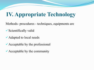 IV. Appropriate Technology
Methods- procedures - techniques, equipments are
Scientifically valid
Adapted to local needs
Acceptable by the professional
Acceptable by the community
 