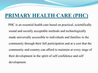 PRIMARY HEALTH CARE (PHC)
PHC is an essential health care based on practical, scientifically
sound and socially acceptable methods and technologically
made universally accessible to individuals and families in the
community through their full participation and at a cost that the
community and country can afford to maintain at every stage of
their development in the spirit of self confidence and self
development.
 