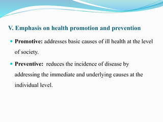 V. Emphasis on health promotion and prevention
 Promotive: addresses basic causes of ill health at the level
of society.
 Preventive: reduces the incidence of disease by
addressing the immediate and underlying causes at the
individual level.
 
