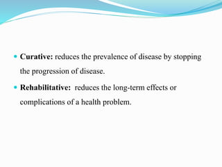  Curative: reduces the prevalence of disease by stopping
the progression of disease.
 Rehabilitative: reduces the long-term effects or
complications of a health problem.
 