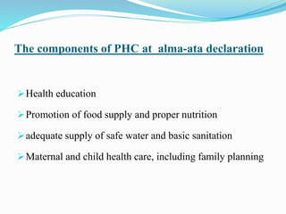 The components of PHC at alma-ata declaration
Health education
Promotion of food supply and proper nutrition
adequate supply of safe water and basic sanitation
Maternal and child health care, including family planning
 