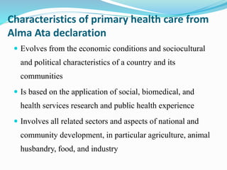 Characteristics of primary health care from
Alma Ata declaration
 Evolves from the economic conditions and sociocultural
and political characteristics of a country and its
communities
 Is based on the application of social, biomedical, and
health services research and public health experience
 Involves all related sectors and aspects of national and
community development, in particular agriculture, animal
husbandry, food, and industry
 
