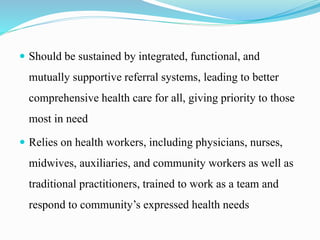  Should be sustained by integrated, functional, and
mutually supportive referral systems, leading to better
comprehensive health care for all, giving priority to those
most in need
 Relies on health workers, including physicians, nurses,
midwives, auxiliaries, and community workers as well as
traditional practitioners, trained to work as a team and
respond to community’s expressed health needs
 