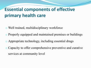 Essential components of effective
primary health care
o Well trained, multidisciplinary workforce
o Properly equipped and maintained premises or buildings
o Appropriate technology, including essential drugs
o Capacity to offer comprehensive preventive and curative
services at community level
 