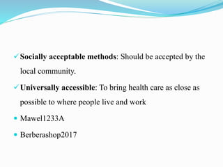 Socially acceptable methods: Should be accepted by the
local community.
Universally accessible: To bring health care as close as
possible to where people live and work
 Mawel1233A
 Berberashop2017
 