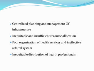  Centralized planning and management Of
infrastructure
 Inequitable and insufficient recourse allocation
 Poor organization of health services and ineffective
referral system
 Inequitable distribution of health professionals
 