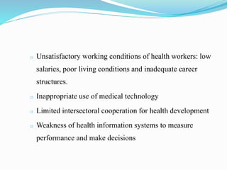 o Unsatisfactory working conditions of health workers: low
salaries, poor living conditions and inadequate career
structures.
o Inappropriate use of medical technology
o Limited intersectoral cooperation for health development
o Weakness of health information systems to measure
performance and make decisions
 