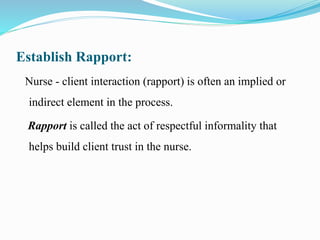 Establish Rapport:
Nurse - client interaction (rapport) is often an implied or
indirect element in the process.
Rapport is called the act of respectful informality that
helps build client trust in the nurse.
 