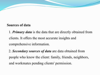 Sources of data
1. Primary data is the data that are directly obtained from
clients. It offers the most accurate insights and
comprehensive information.
2. Secondary sources of data are data obtained from
people who know the client: family, friends, neighbors,
and workmates pending clients' permission.
 