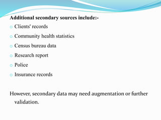 Additional secondary sources include:-
o Clients' records
o Community health statistics
o Census bureau data
o Research report
o Police
o Insurance records
However, secondary data may need augmentation or further
validation.
 