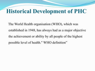 Historical Development of PHC
The World Health organisation (WHO), which was
established in 1948, has always had as a major objective
the achievement or ability by all people of the highest
possible level of health." WHO definition”
 
