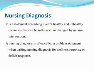 Nursing Diagnosis
It is a statement describing client's healthy and unhealthy
responses that can be influenced or changed by nursing
intervention.
A nursing diagnosis is often called a problem statement
when writing nursing diagnosis for wellness response or
deficit response.
 