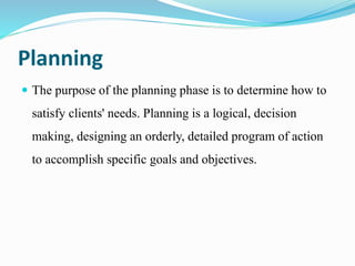 Planning
 The purpose of the planning phase is to determine how to
satisfy clients' needs. Planning is a logical, decision
making, designing an orderly, detailed program of action
to accomplish specific goals and objectives.
 