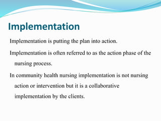 Implementation
Implementation is putting the plan into action.
Implementation is often referred to as the action phase of the
nursing process.
In community health nursing implementation is not nursing
action or intervention but it is a collaborative
implementation by the clients.
 