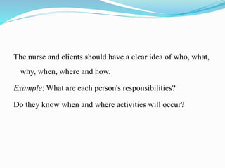 The nurse and clients should have a clear idea of who, what,
why, when, where and how.
Example: What are each person's responsibilities?
Do they know when and where activities will occur?
 