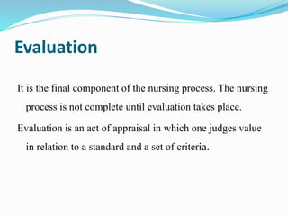 Evaluation
It is the final component of the nursing process. The nursing
process is not complete until evaluation takes place.
Evaluation is an act of appraisal in which one judges value
in relation to a standard and a set of criteria.
 