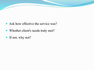  Ask how effective the service was?
 Whether client's needs truly met?
 If not, why not?
 
