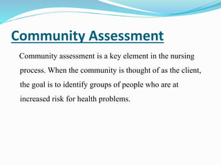 Community Assessment
Community assessment is a key element in the nursing
process. When the community is thought of as the client,
the goal is to identify groups of people who are at
increased risk for health problems.
 
