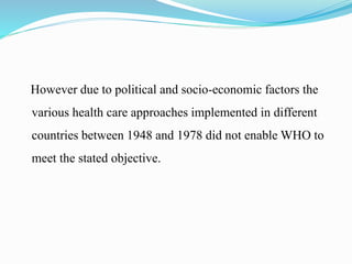 However due to political and socio-economic factors the
various health care approaches implemented in different
countries between 1948 and 1978 did not enable WHO to
meet the stated objective.
 