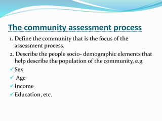 The community assessment process
1. Define the community that is the focus of the
assessment process.
2. Describe the people socio- demographic elements that
help describe the population of the community, e.g.
Sex
 Age
Income
Education, etc.
 