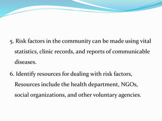 5. Risk factors in the community can be made using vital
statistics, clinic records, and reports of communicable
diseases.
6. Identify resources for dealing with risk factors,
Resources include the health department, NGOs,
social organizations, and other voluntary agencies.
 
