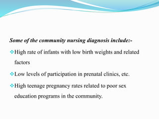 Some of the community nursing diagnosis include:-
High rate of infants with low birth weights and related
factors
Low levels of participation in prenatal clinics, etc.
High teenage pregnancy rates related to poor sex
education programs in the community.
 
