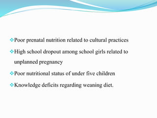 Poor prenatal nutrition related to cultural practices
High school dropout among school girls related to
unplanned pregnancy
Poor nutritional status of under five children
Knowledge deficits regarding weaning diet.
 
