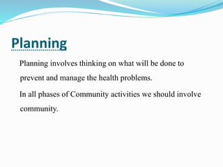 Planning
Planning involves thinking on what will be done to
prevent and manage the health problems.
In all phases of Community activities we should involve
community.
 
