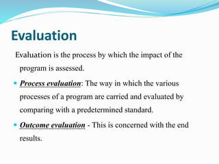 Evaluation
Evaluation is the process by which the impact of the
program is assessed.
 Process evaluation: The way in which the various
processes of a program are carried and evaluated by
comparing with a predetermined standard.
 Outcome evaluation - This is concerned with the end
results.
 