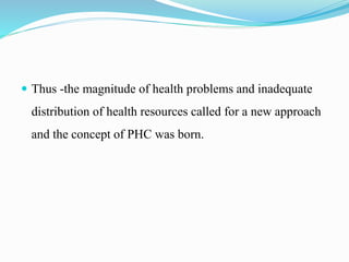  Thus -the magnitude of health problems and inadequate
distribution of health resources called for a new approach
and the concept of PHC was born.
 
