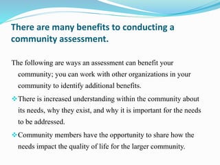 There are many benefits to conducting a
community assessment.
The following are ways an assessment can benefit your
community; you can work with other organizations in your
community to identify additional benefits.
There is increased understanding within the community about
its needs, why they exist, and why it is important for the needs
to be addressed.
Community members have the opportunity to share how the
needs impact the quality of life for the larger community.
 