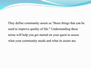 They define community assets as "those things that can be
used to improve quality of life." Understanding these
terms will help you get started on your quest to assess
what your community needs and what its assets are.
 