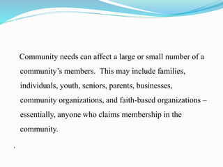Community needs can affect a large or small number of a
community’s members. This may include families,
individuals, youth, seniors, parents, businesses,
community organizations, and faith-based organizations –
essentially, anyone who claims membership in the
community.
.
 