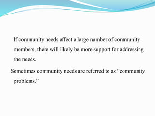 If community needs affect a large number of community
members, there will likely be more support for addressing
the needs.
Sometimes community needs are referred to as “community
problems.”
 
