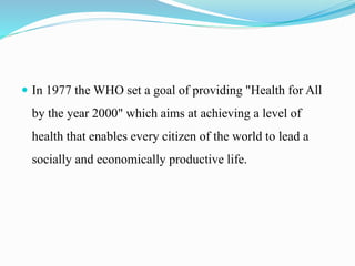  In 1977 the WHO set a goal of providing "Health for All
by the year 2000" which aims at achieving a level of
health that enables every citizen of the world to lead a
socially and economically productive life.
 