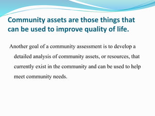 Community assets are those things that
can be used to improve quality of life.
Another goal of a community assessment is to develop a
detailed analysis of community assets, or resources, that
currently exist in the community and can be used to help
meet community needs.
 