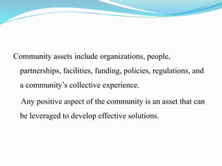 Community assets include organizations, people,
partnerships, facilities, funding, policies, regulations, and
a community’s collective experience.
Any positive aspect of the community is an asset that can
be leveraged to develop effective solutions.
 
