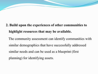 2. Build upon the experiences of other communities to
highlight resources that may be available.
The community assessment can identify communities with
similar demographics that have successfully addressed
similar needs and can be used as a blueprint (first
planning) for identifying assets.
 