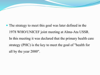  The strategy to meet this goal was later defined in the
1978 WHO/UNICEF joint meeting at Alma-Ata USSR.
In this meeting it was declared that the primary health care
strategy (PHC) is the key to meet the goal of "health for
all by the year 2000".
 