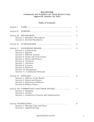 Approved January 26, 2014 1
BYLAWS FOR
Community and Neighbors for Ninth District Unity
Approved: January 26, 2014
Table of Contents
Article I NAME………………………………………………………….. 3
Article II PURPOSE……………………………………………………. 3
Article III BOUNDARIES……………………………………………….. 3
Section 1: Boundary Description
Section 2: Internal Boundaries
Article IV STAKEHOLDER……………………………………………. 4
Article V GOVERNING BOARD……………………………………… 4
Section 1: Composition
Section 2: Quorum
Section 3: Official Actions
Section 4: Terms and Term Limits
Section 5: Duties and Powers
Section 6: Vacancies
Section 7: Absences
Section 8: Censure
Section 9: Removal
Section 10: Resignation
Section 11: Community Outreach
Article VI OFFICERS……………………………………………….… 6
Section 1: Officers of the Board
Section 2: Duties and Powers
Section 3: Selection of Officers
Section 4: Officer Terms
Article VII COMMITTEES AND THEIR DUTIES……….……….… 7
Section 1: Standing
Section 2: Ad Hoc
Section 3: Committee Creation and Authorization
Article VIII MEETINGS……………….…………………………… 8
Section 1: Meeting Time and Place
Section 2: Agenda Setting
 