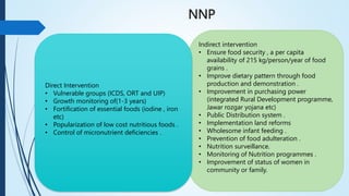 NNP
Indirect intervention
• Ensure food security , a per capita
availability of 215 kg/person/year of food
grains .
• Improve dietary pattern through food
production and demonstration .
• Improvement in purchasing power
(integrated Rural Development programme,
Jawar rozgar yojana etc)
• Public Distribution system .
• Implementation land reforms
• Wholesome infant feeding .
• Prevention of food adulteration .
• Nutrition surveillance.
• Monitoring of Nutrition programmes .
• Improvement of status of women in
community or family.
Direct Intervention
• Vulnerable groups (ICDS, ORT and UIP)
• Growth monitoring of(1-3 years)
• Fortification of essential foods (iodine , iron
etc)
• Popularization of low cost nutritious foods .
• Control of micronutrient deficiencies .
 