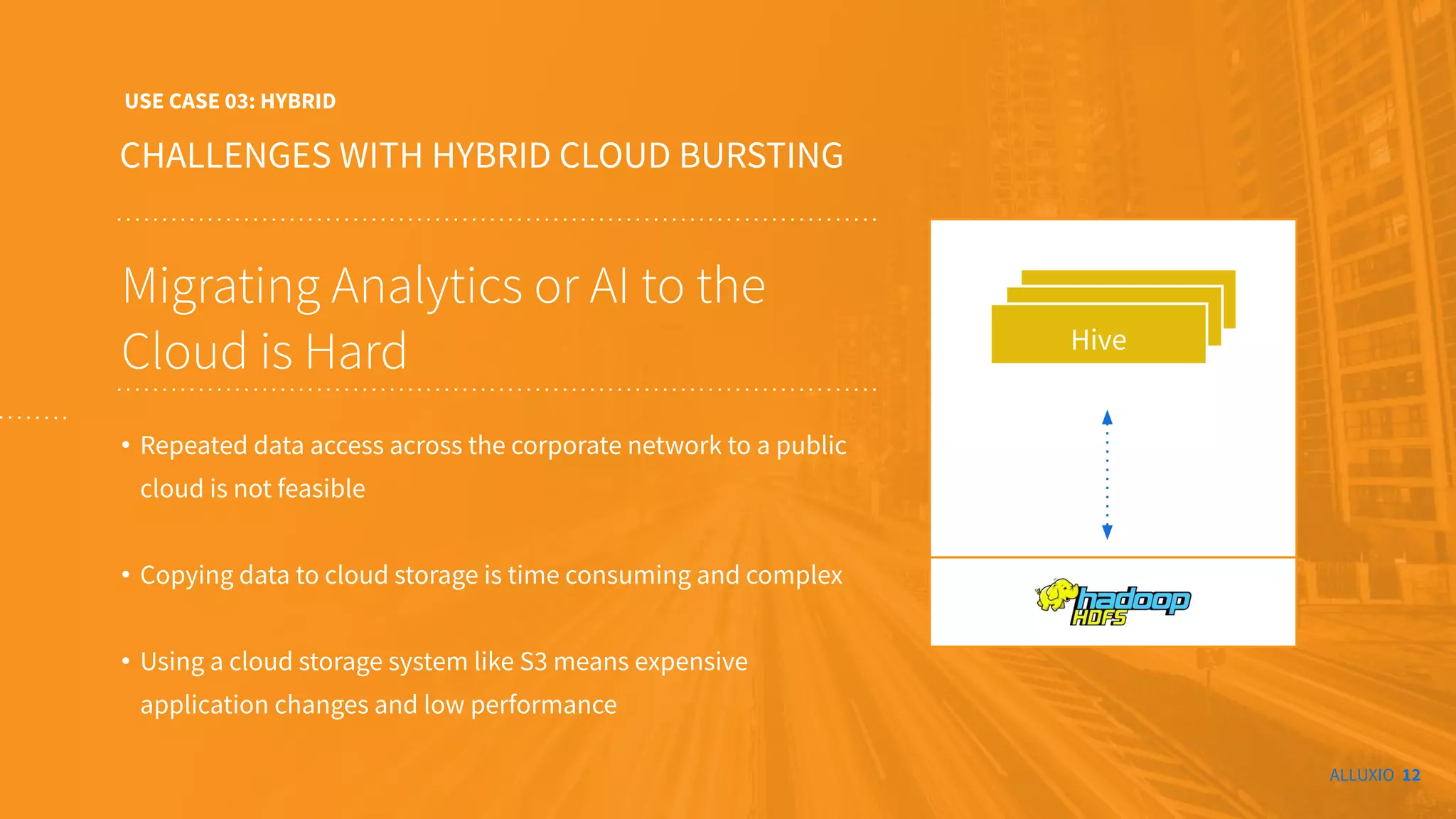 ALLUXIO 12
CHALLENGES WITH HYBRID CLOUD BURSTING
USE CASE 03: HYBRID
Migrating Analytics or AI to the
Cloud is Hard
• Repeated data access across the corporate network to a public
cloud is not feasible
• Copying data to cloud storage is time consuming and complex
• Using a cloud storage system like S3 means expensive
application changes and low performance
t
Hive
Alluxio
 