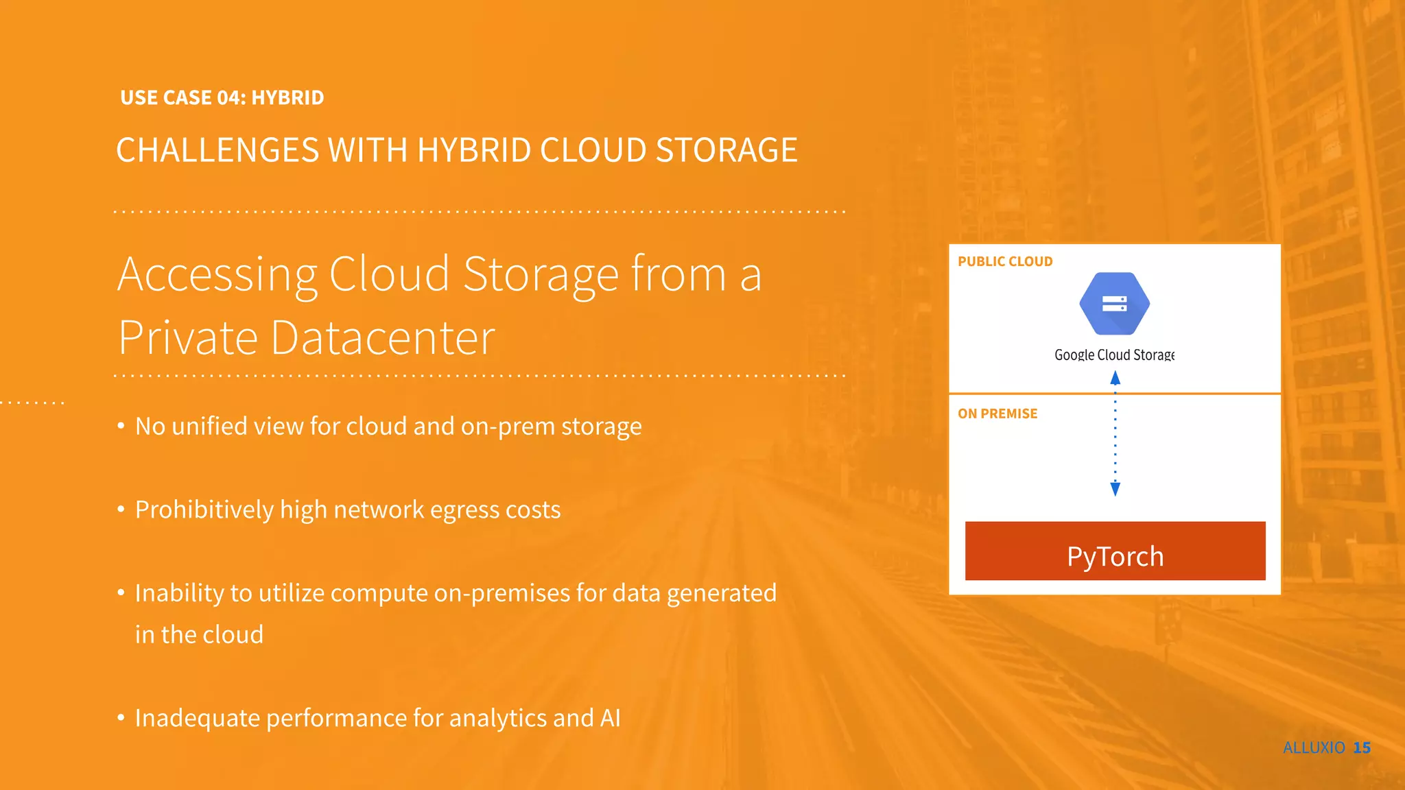 ALLUXIO 15
CHALLENGES WITH HYBRID CLOUD STORAGE
USE CASE 04: HYBRID
Accessing Cloud Storage from a
Private Datacenter
• No unified view for cloud and on-prem storage
• Prohibitively high network egress costs
• Inability to utilize compute on-premises for data generated
in the cloud
• Inadequate performance for analytics and AI
PyTorch
ON PREMISE
PUBLIC CLOUD
 