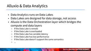 DATA ORCHESTRATION SUMMIT
Alluxio & Data Analytics
• Data Analytics runs on Data Lakes
• Data Lakes are designed for data storage, not access
• Alluxio is the Data Orchestration layer which bridges the
compute and data layers
○ If the Data Lake is remote
○ If the Data Lake is overloaded
○ If the Data Lake has variable latency
○ If the Data Lake has low performance
○ If the Data Lake doesn’t support the same semantics
○ ...
 