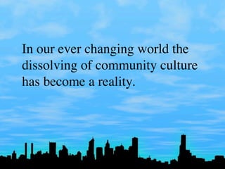 In our ever changing world the
dissolving of community culture
has become a reality.
 