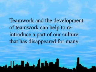 Teamwork and the development
of teamwork can help to re-
introduce a part of our culture
that has disappeared for many.
 